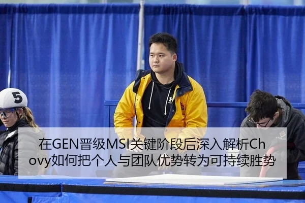 在GEN晋级MSI关键阶段后深入解析Chovy如何把个人与团队优势转为可持续胜势